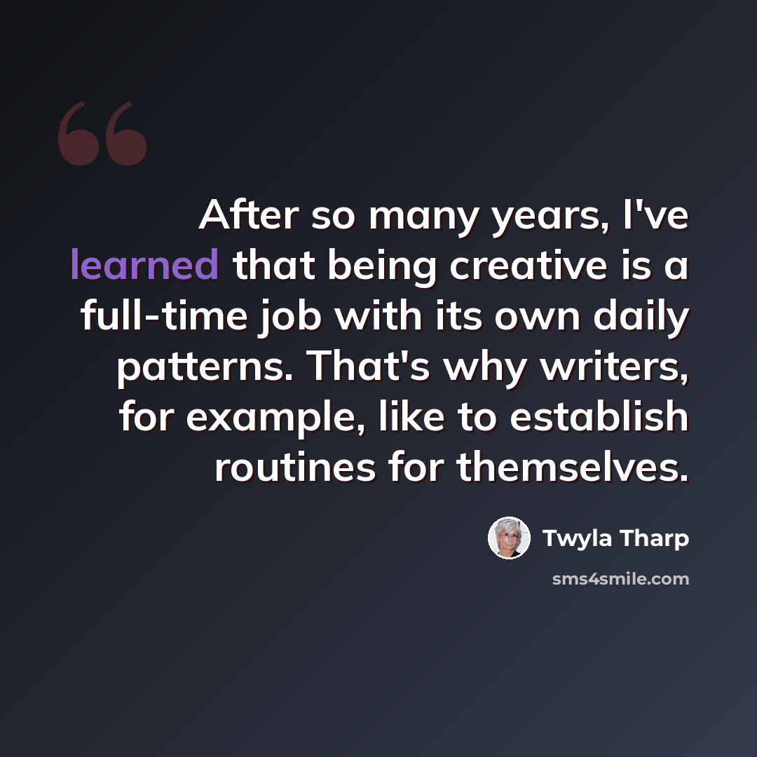 “After so many years, I've learned that being creative is a full-time job with its own daily patterns. That's why writers, for example, like to establish routines for themselves.” quote by Twyla Tharp