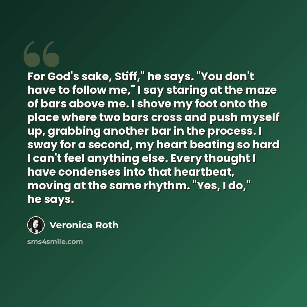 “For God's sake, Stiff," he says. "You don't have to follow me," I say staring at the maze of bars above me. I shove my foot onto the place where two bars cross and push myself up, grabbing another bar in the process. I sway for a second, my heart beating so hard I can't feel anything else. Every…” quote by Veronica Roth