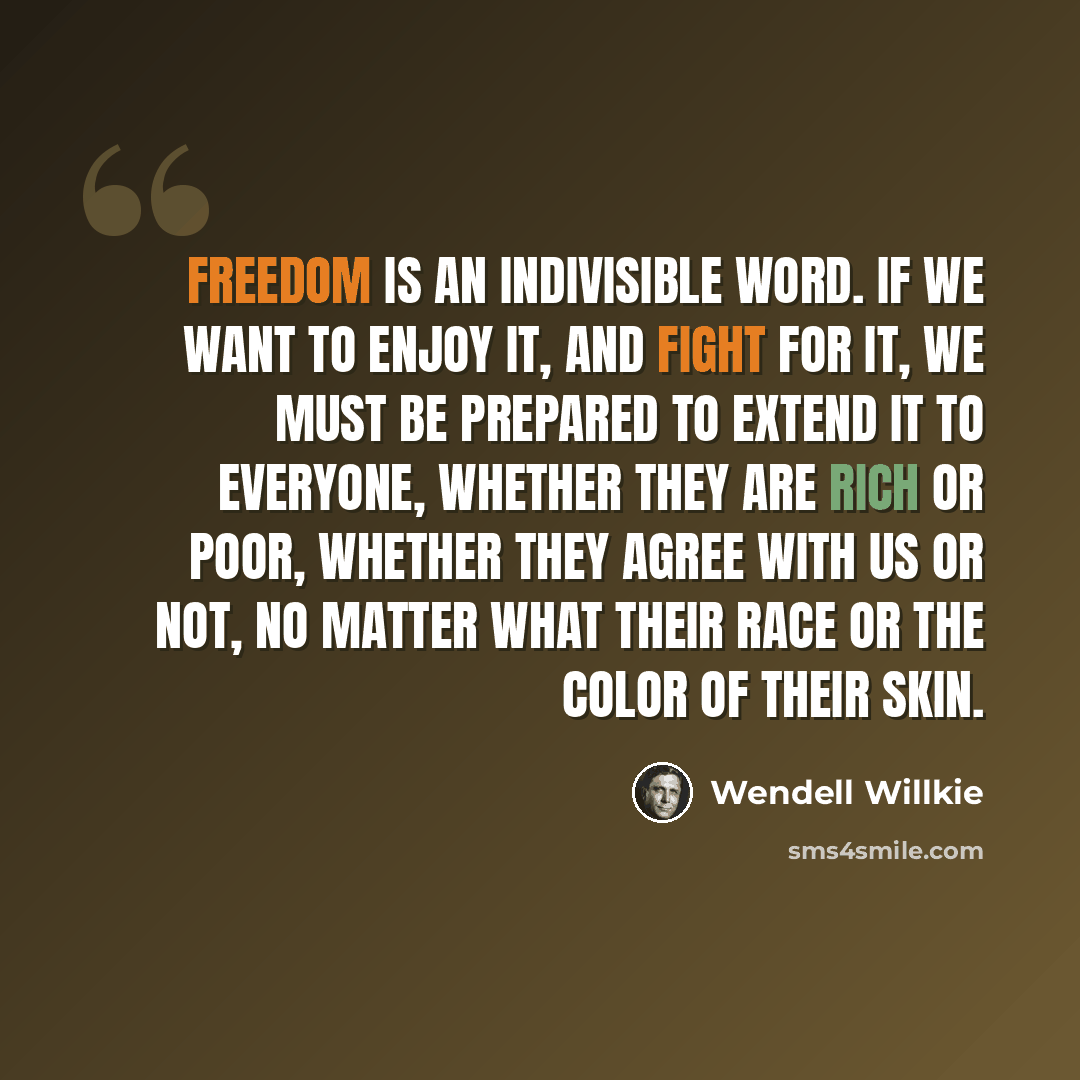 “Freedom is an indivisible word. If we want to enjoy it, and fight for it, we must be prepared to extend it to everyone, whether they are rich or poor, whether they agree with us or not, no matter what their race or the color of their skin.” quote by Wendell Willkie