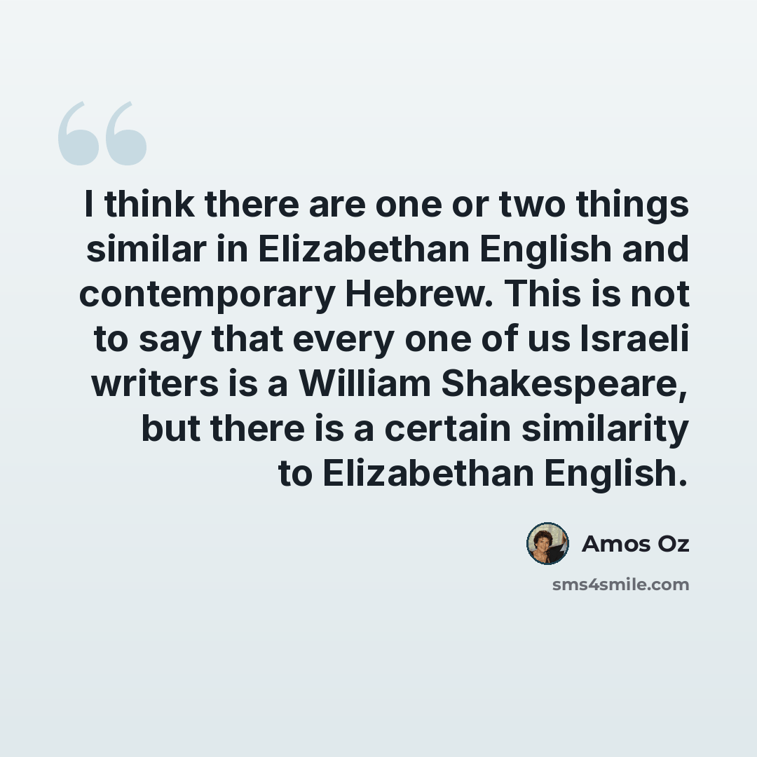 “I think there are one or two things similar in Elizabethan English and contemporary Hebrew. This is not to say that every one of us Israeli writers is a William Shakespeare, but there is a certain similarity to Elizabethan English.” quote by Amos Oz