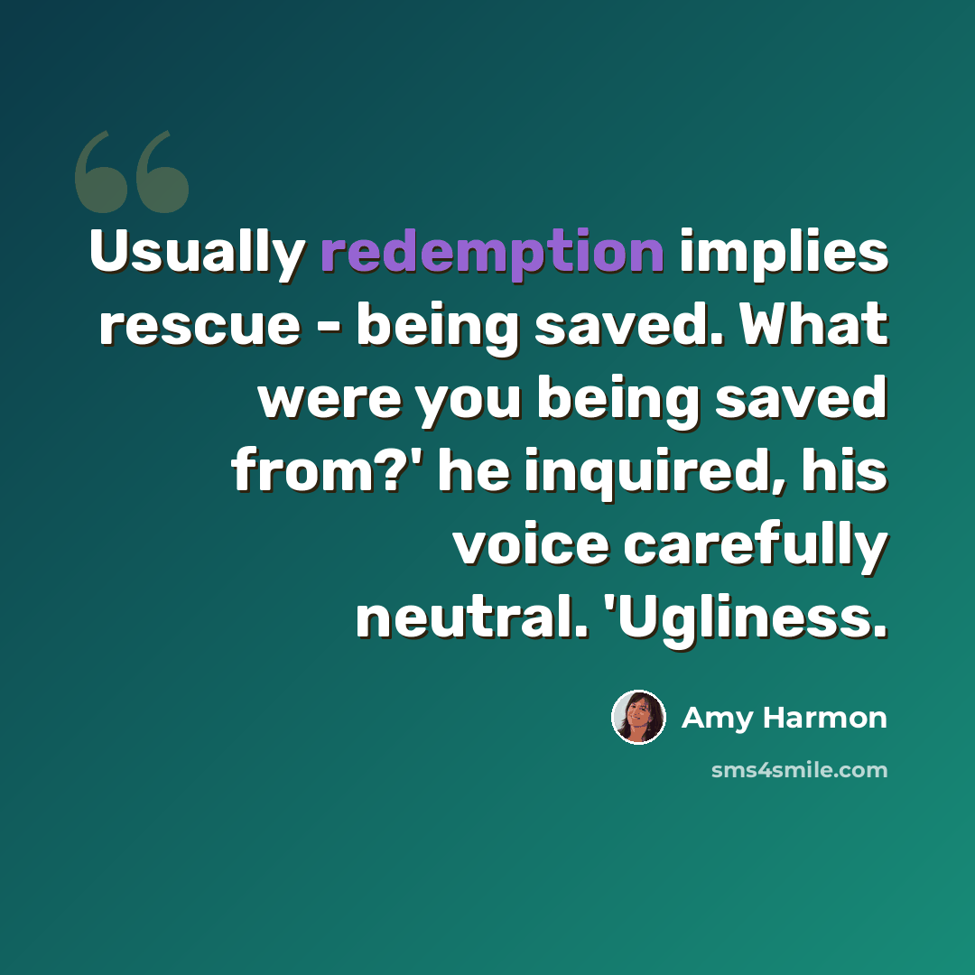 “Usually redemption implies rescue - being saved. What were you being saved from?' he inquired, his voice carefully neutral. 'Ugliness.” quote by Amy Harmon