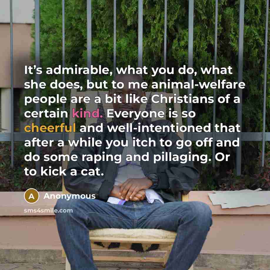 “It’s admirable, what you do, what she does, but to me animal-welfare people are a bit like Christians of a certain kind. Everyone is so cheerful and well-intentioned that after a while you itch to go off and do some raping and pillaging. Or to kick a cat.” quote by Anonymous