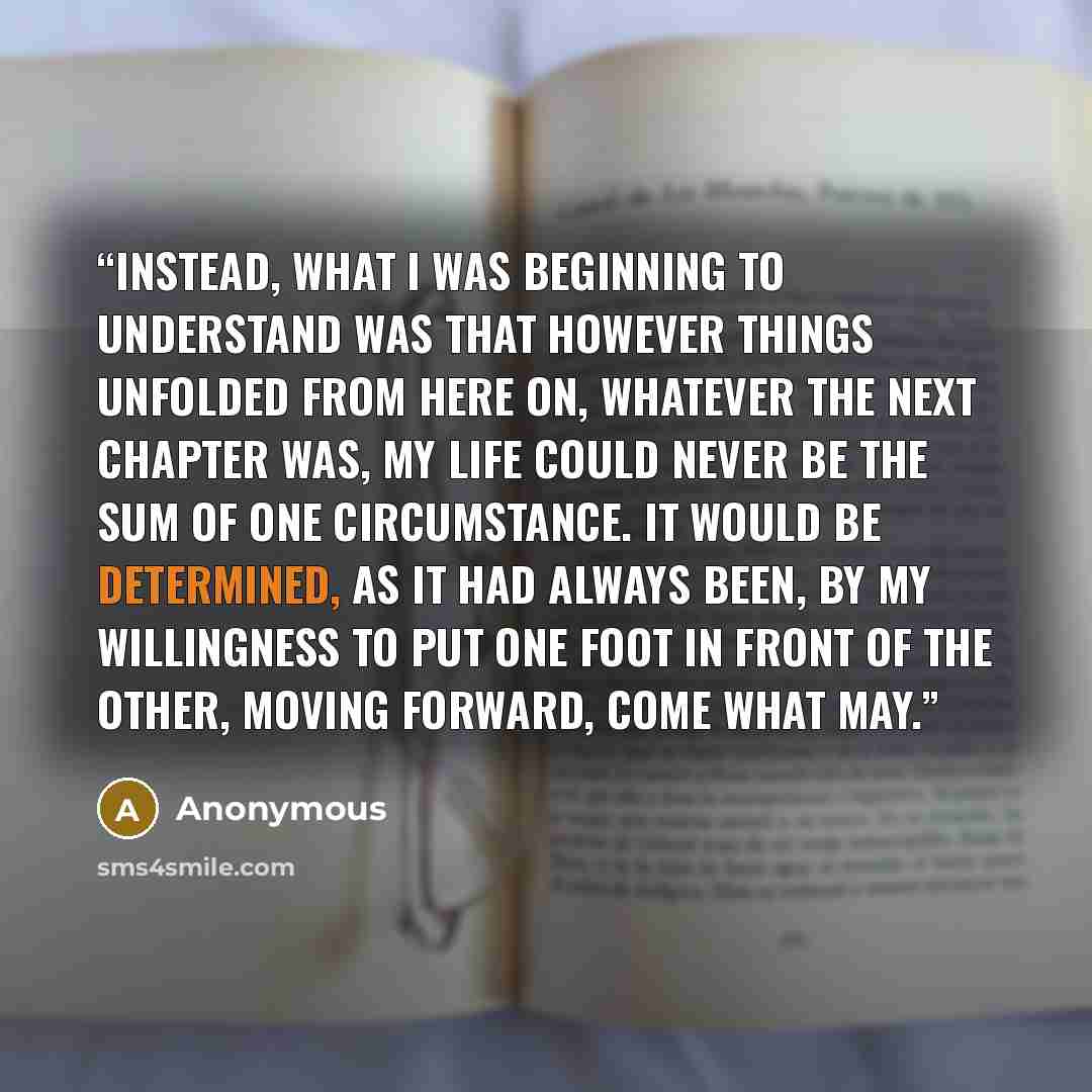 “Instead, what I was beginning to understand was that however things unfolded from here on, whatever the next chapter was, my life could never be the sum of one circumstance. It would be determined, as it had always been, by my willingness to put one foot in front of the other, moving forward, come…” quote by Anonymous