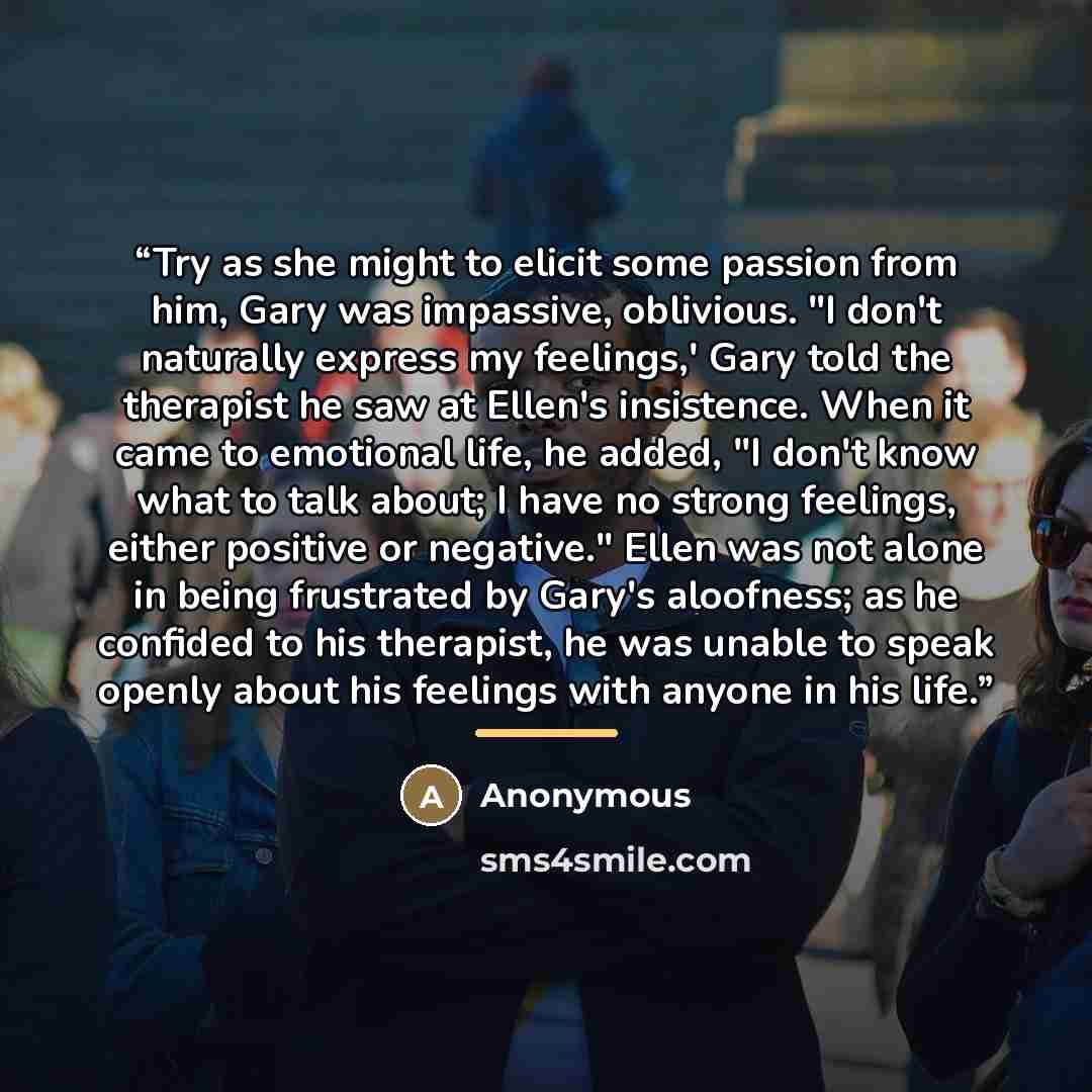“Try as she might to elicit some passion from him, Gary was impassive, oblivious. "I don't naturally express my feelings,' Gary told the therapist he saw at Ellen's insistence. When it came to emotional life, he added, "I don't know what to talk about; I have no strong feelings, either positive or…” quote by Anonymous