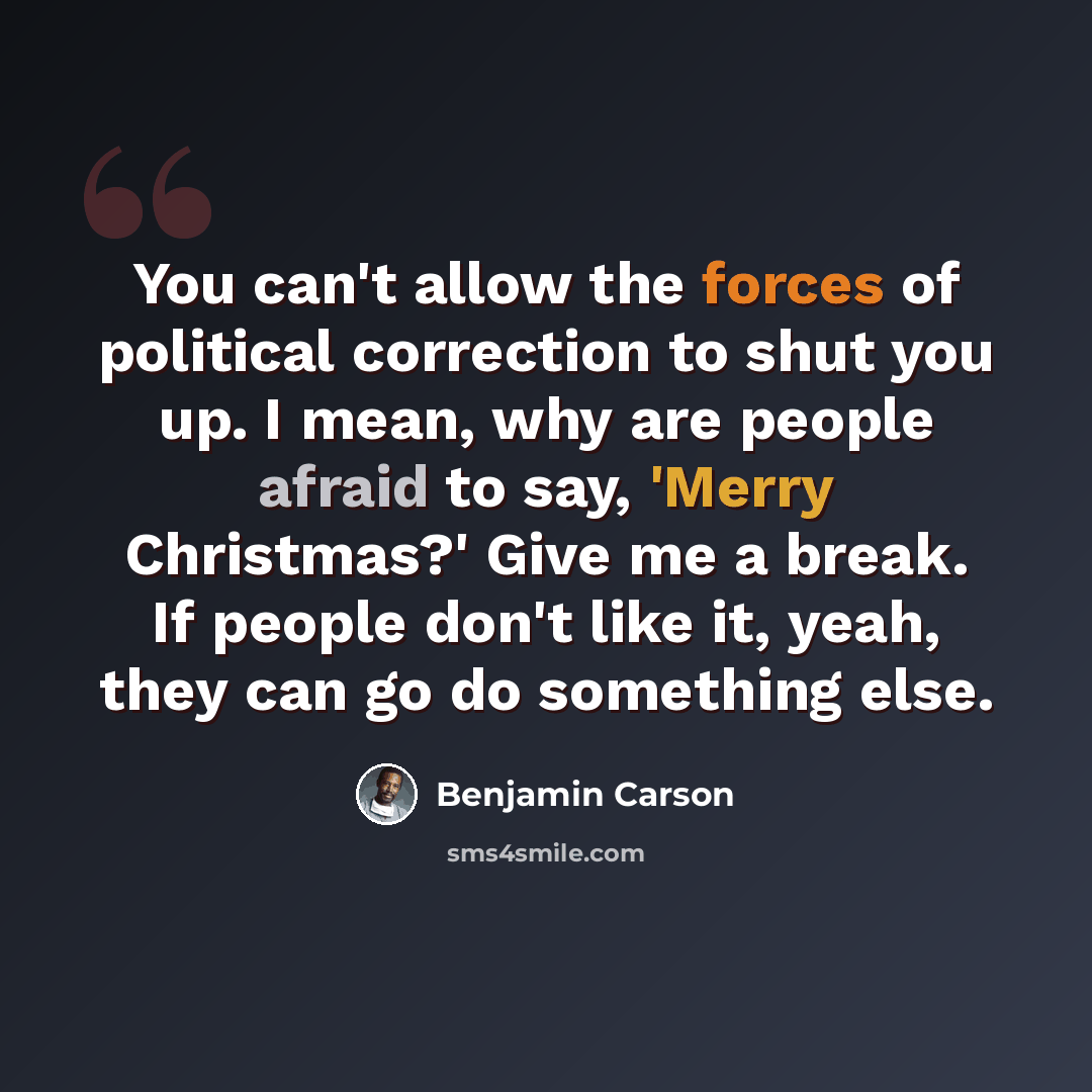 “You can't allow the forces of political correction to shut you up. I mean, why are people afraid to say, 'Merry Christmas?' Give me a break. If people don't like it, yeah, they can go do something else.” quote by Benjamin Carson