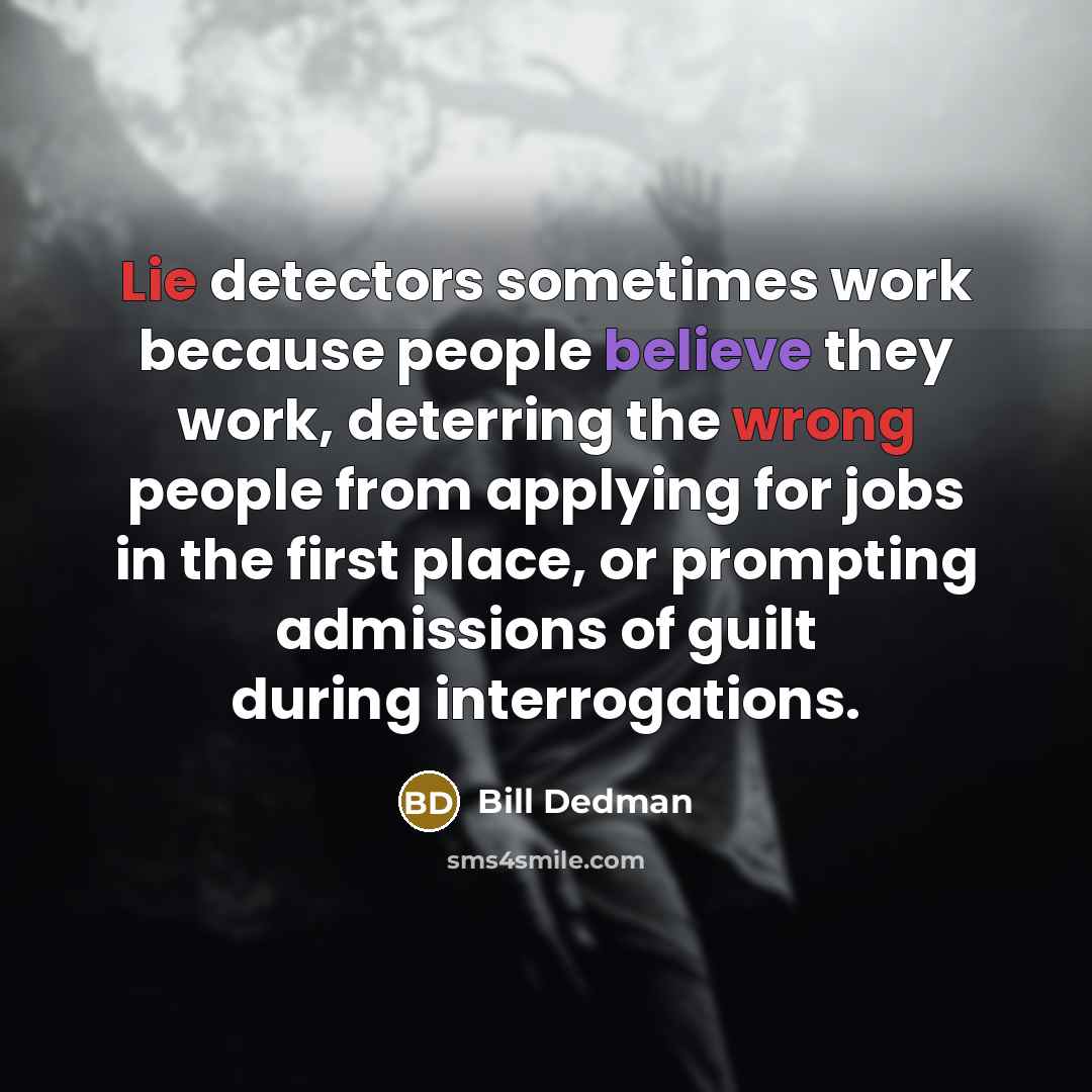 “Lie detectors sometimes work because people believe they work, deterring the wrong people from applying for jobs in the first place, or prompting admissions of guilt during interrogations.” quote by Bill Dedman