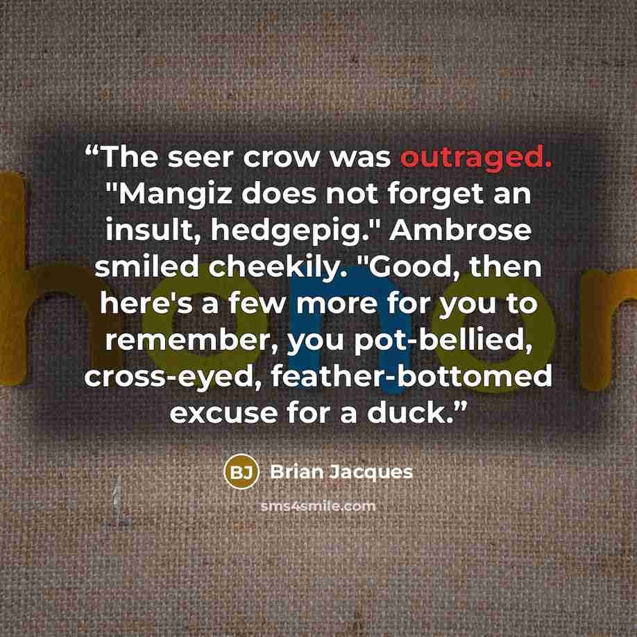 “The seer crow was outraged. "Mangiz does not forget an insult, hedgepig." Ambrose smiled cheekily. "Good, then here's a few more for you to remember, you pot-bellied, cross-eyed, feather-bottomed excuse for a duck.” quote by Brian Jacques