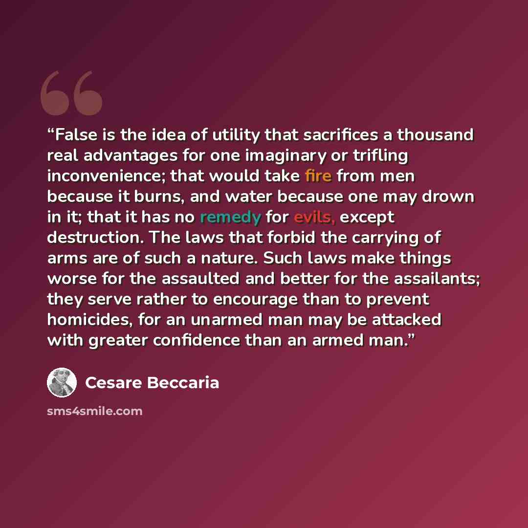 “False is the idea of utility that sacrifices a thousand real advantages for one imaginary or trifling inconvenience; that would take fire from men because it burns, and water because one may drown in it; that it has no remedy for evils, except destruction. The laws that forbid the carrying of arms…” quote by Cesare Beccaria