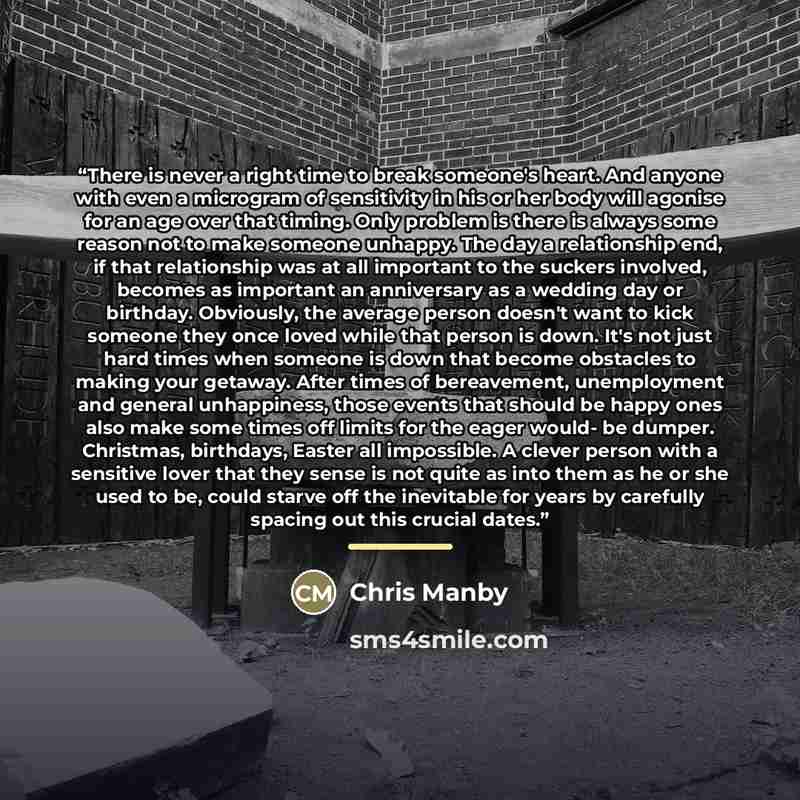 “There is never a right time to break someone's heart. And anyone with even a microgram of sensitivity in his or her body will agonise for an age over that timing. Only problem is there is always some reason not to make someone unhappy. The day a relationship end, if that relationship was at all…” quote by Chris Manby