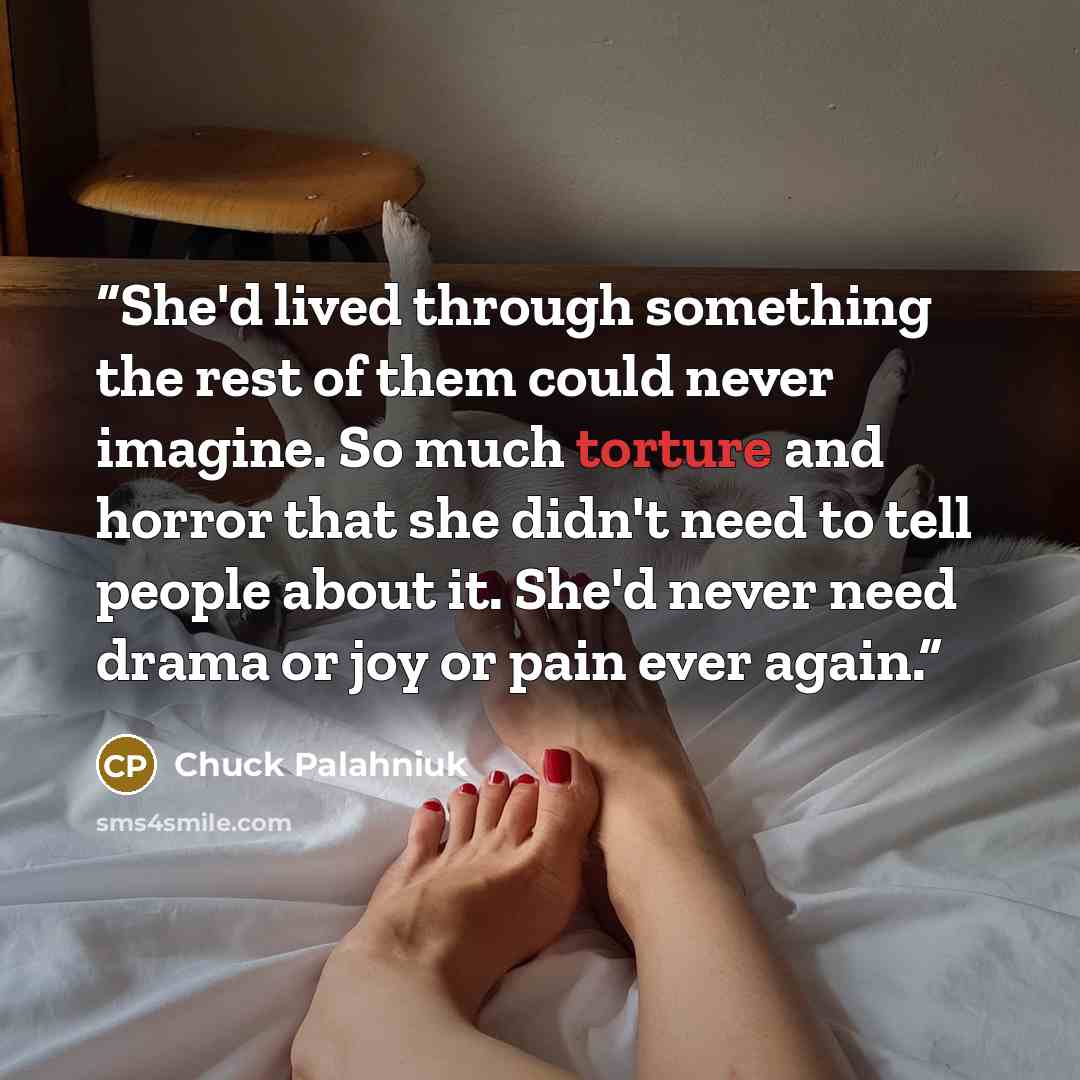 “She'd lived through something the rest of them could never imagine. So much torture and horror that she didn't need to tell people about it. She'd never need drama or joy or pain ever again.” quote by Chuck Palahniuk
