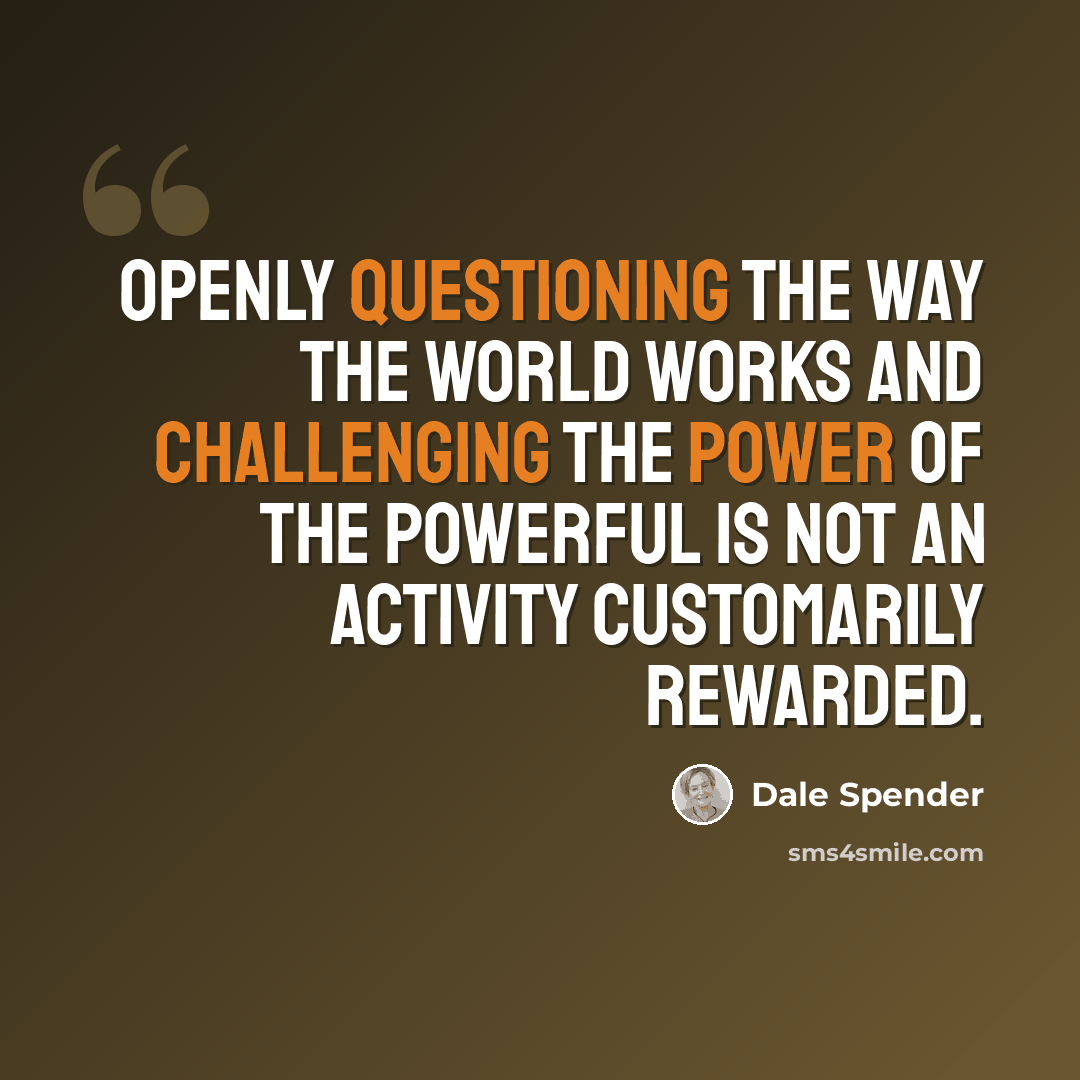 “Openly questioning the way the world works and challenging the power of the powerful is not an activity customarily rewarded.” quote by Dale Spender
