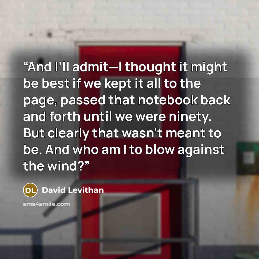 “And I’ll admit—I thought it might be best if we kept it all to the page, passed that notebook back and forth until we were ninety. But clearly that wasn’t meant to be. And who am I to blow against the wind?” quote by David Levithan