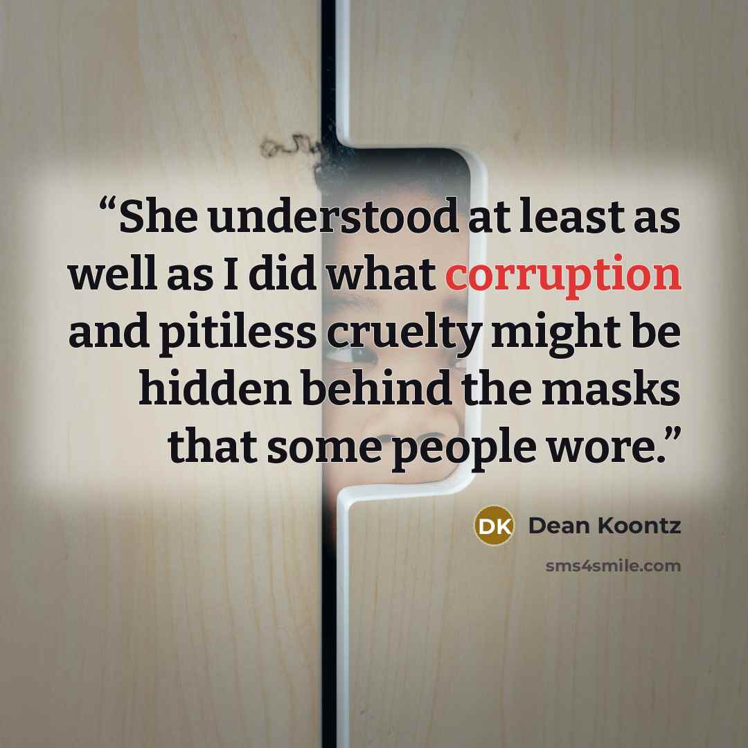 “She understood at least as well as I did what corruption and pitiless cruelty might be hidden behind the masks that some people wore.” quote by Dean Koontz