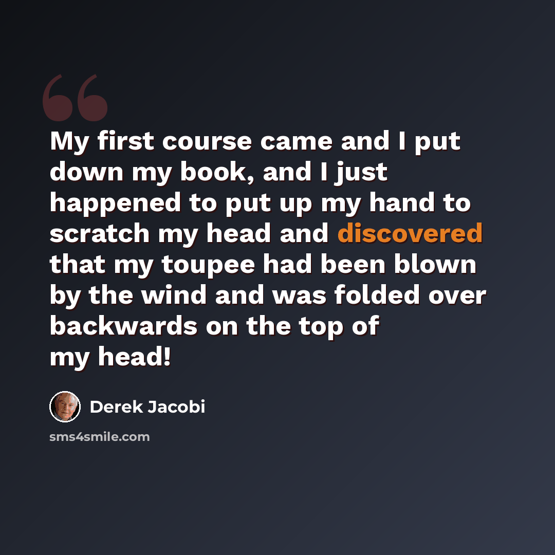 “My first course came and I put down my book, and I just happened to put up my hand to scratch my head and discovered that my toupee had been blown by the wind and was folded over backwards on the top of my head!” quote by Derek Jacobi