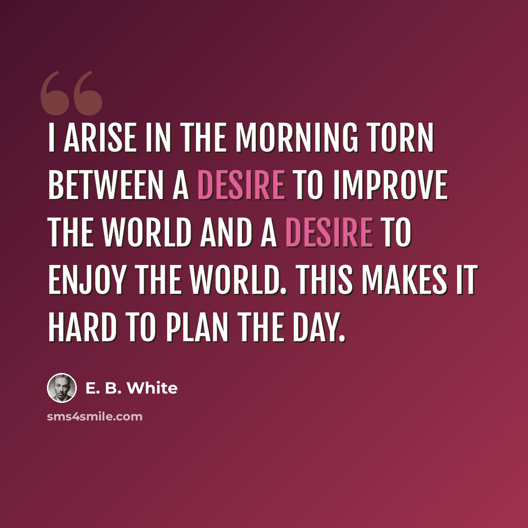 “I arise in the morning torn between a desire to improve the world and a desire to enjoy the world. This makes it hard to plan the day.” quote by E. B. White