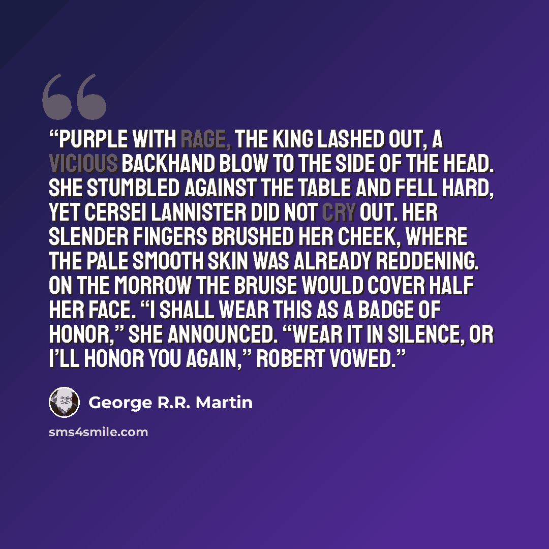 “Purple with rage, the king lashed out, a vicious backhand blow to the side of the head. She stumbled against the table and fell hard, yet Cersei Lannister did not cry out. Her slender fingers brushed her cheek, where the pale smooth skin was already reddening. On the morrow the bruise would cover…” quote by George R.R. Martin