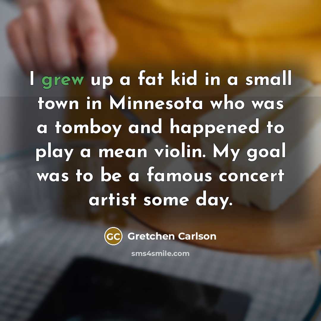 “I grew up a fat kid in a small town in Minnesota who was a tomboy and happened to play a mean violin. My goal was to be a famous concert artist some day.” quote by Gretchen Carlson