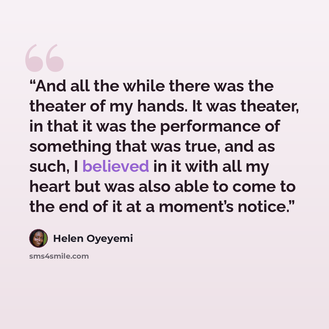 “And all the while there was the theater of my hands. It was theater, in that it was the performance of something that was true, and as such, I believed in it with all my heart but was also able to come to the end of it at a moment’s notice.” quote by Helen Oyeyemi