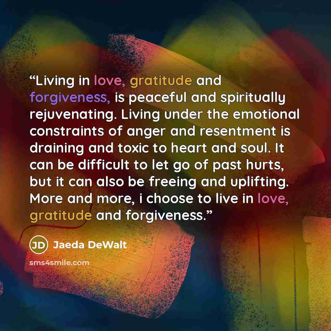 “Living in love, gratitude and forgiveness, is peaceful and spiritually rejuvenating. Living under the emotional constraints of anger and resentment is draining and toxic to heart and soul. It can be difficult to let go of past hurts, but it can also be freeing and uplifting. More and more, i…” quote by Jaeda DeWalt