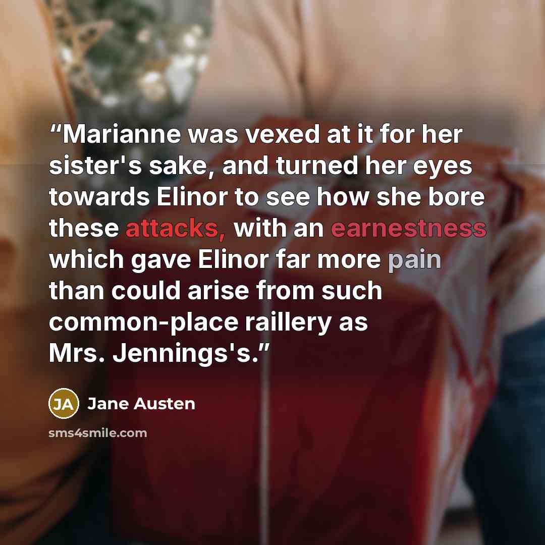 “Marianne was vexed at it for her sister's sake, and turned her eyes towards Elinor to see how she bore these attacks, with an earnestness which gave Elinor far more pain than could arise from such common-place raillery as Mrs. Jennings's.” quote by Jane Austen