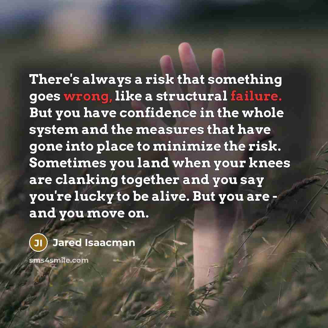 “There's always a risk that something goes wrong, like a structural failure. But you have confidence in the whole system and the measures that have gone into place to minimize the risk. Sometimes you land when your knees are clanking together and you say you're lucky to be alive. But you are - and…” quote by Jared Isaacman