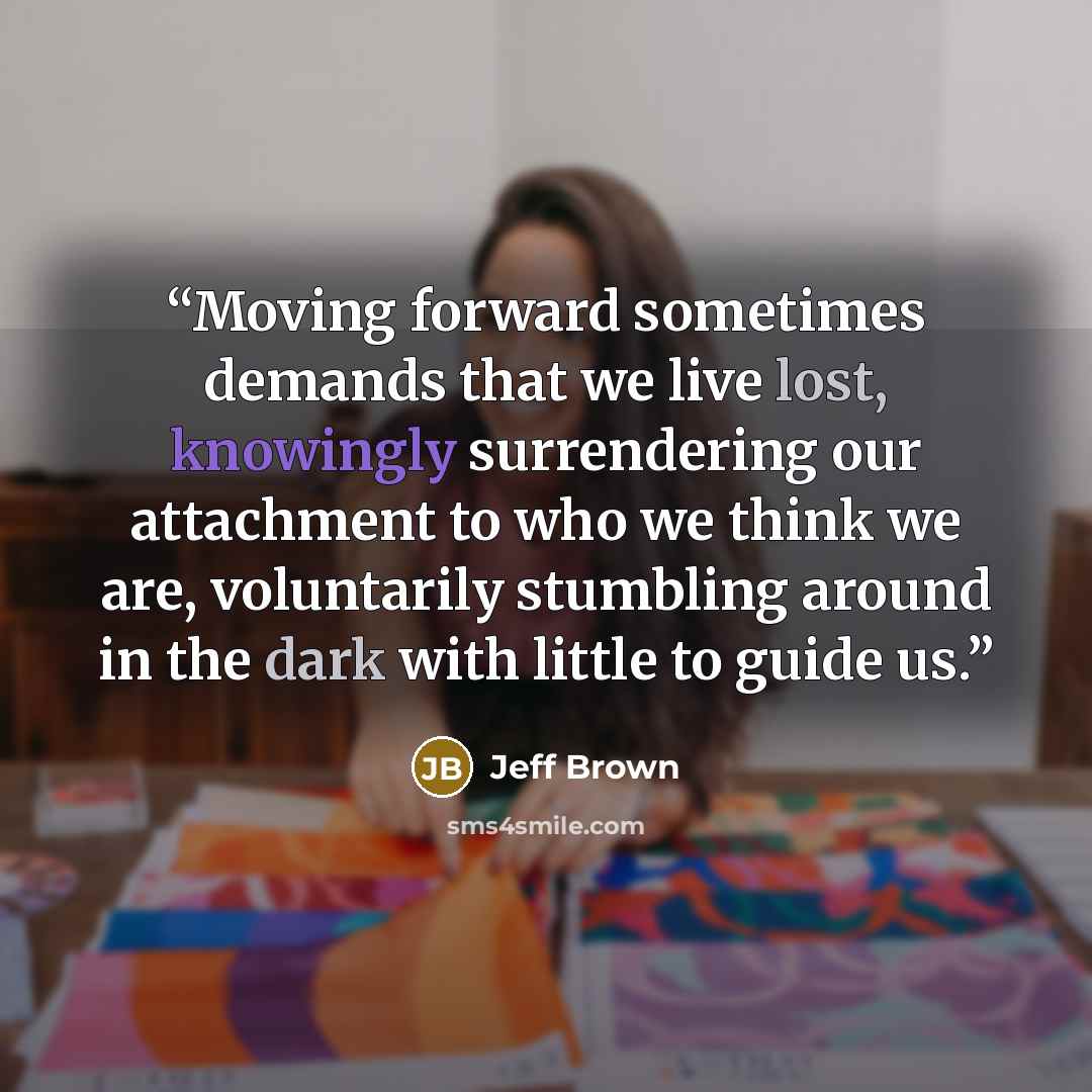 “Moving forward sometimes demands that we live lost, knowingly surrendering our attachment to who we think we are, voluntarily stumbling around in the dark with little to guide us.” quote by Jeff Brown
