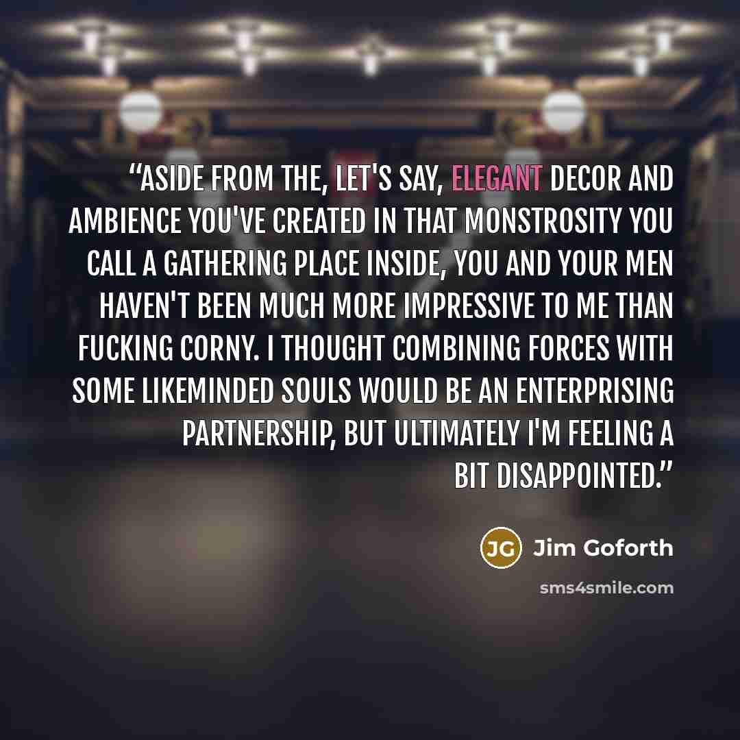 “Aside from the, let's say, elegant decor and ambience you've created in that monstrosity you call a gathering place inside, you and your men haven't been much more impressive to me than fucking Corny. I thought combining forces with some likeminded souls would be an enterprising partnership, but…” quote by Jim Goforth