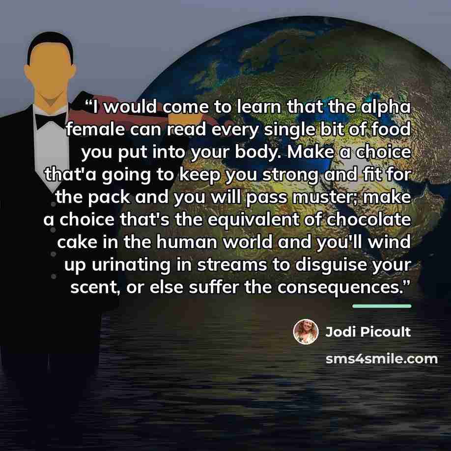 “I would come to learn that the alpha female can read every single bit of food you put into your body. Make a choice that'a going to keep you strong and fit for the pack and you will pass muster; make a choice that's the equivalent of chocolate cake in the human world and you'll wind up urinating…” quote by Jodi Picoult