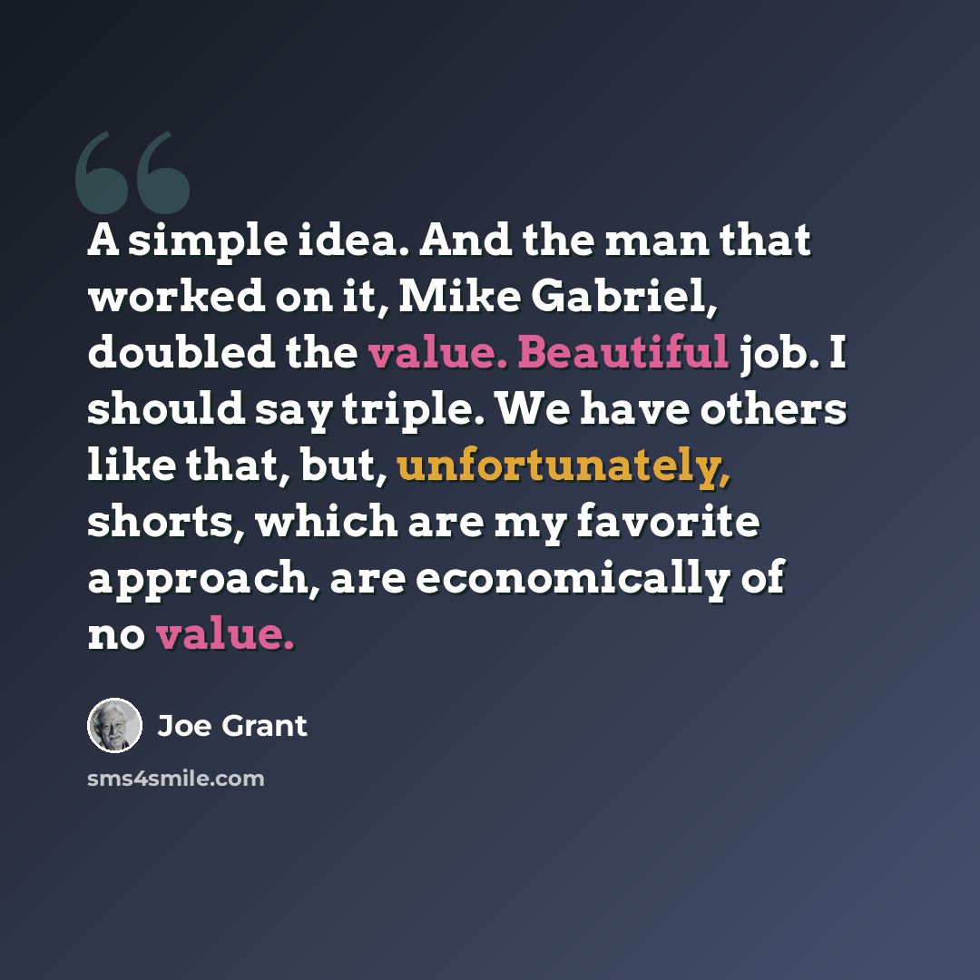 “A simple idea. And the man that worked on it, Mike Gabriel, doubled the value. Beautiful job. I should say triple. We have others like that, but, unfortunately, shorts, which are my favorite approach, are economically of no value.” quote by Joe Grant