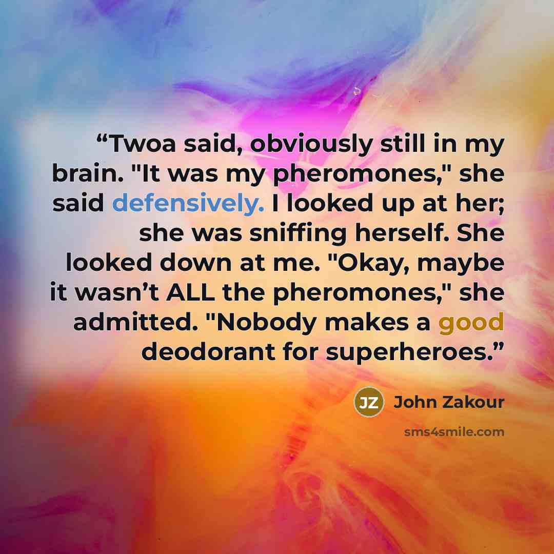 “Twoa said, obviously still in my brain. "It was my pheromones," she said defensively. I looked up at her; she was sniffing herself. She looked down at me. "Okay, maybe it wasn’t ALL the pheromones," she admitted. "Nobody makes a good deodorant for superheroes.” quote by John Zakour