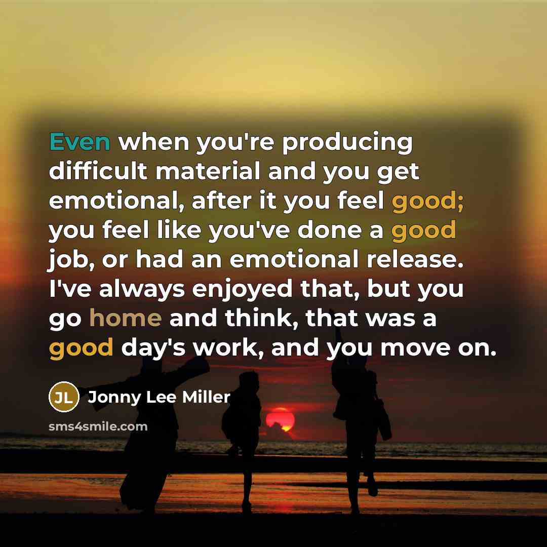 “Even when you're producing difficult material and you get emotional, after it you feel good; you feel like you've done a good job, or had an emotional release. I've always enjoyed that, but you go home and think, that was a good day's work, and you move on.” quote by Jonny Lee Miller