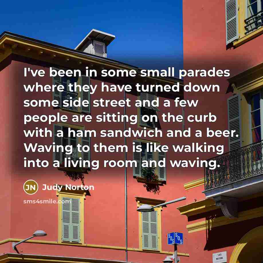 “I've been in some small parades where they have turned down some side street and a few people are sitting on the curb with a ham sandwich and a beer. Waving to them is like walking into a living room and waving.” quote by Judy Norton