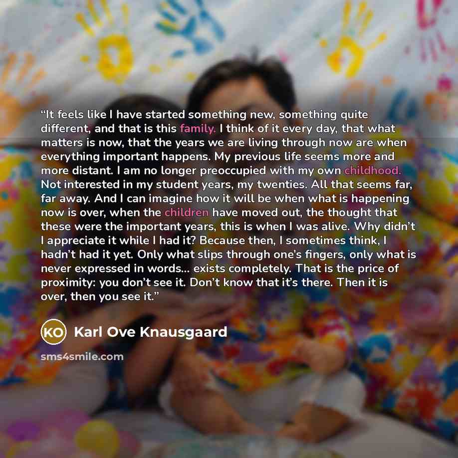 “It feels like I have started something new, something quite different, and that is this family. I think of it every day, that what matters is now, that the years we are living through now are when everything important happens. My previous life seems more and more distant. I am no longer…” quote by Karl Ove Knausgaard