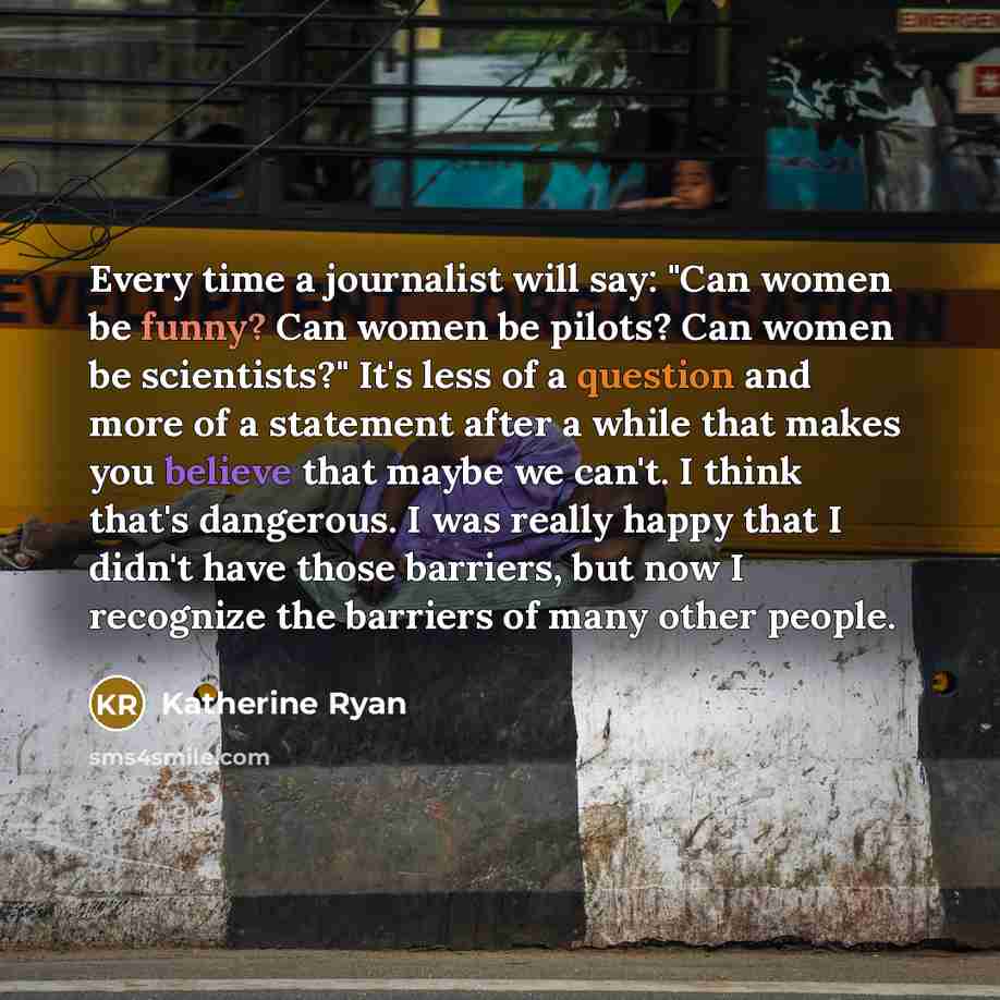 “Every time a journalist will say: "Can women be funny? Can women be pilots? Can women be scientists?" It's less of a question and more of a statement after a while that makes you believe that maybe we can't. I think that's dangerous. I was really happy that I didn't have those barriers, but now I…” quote by Katherine Ryan