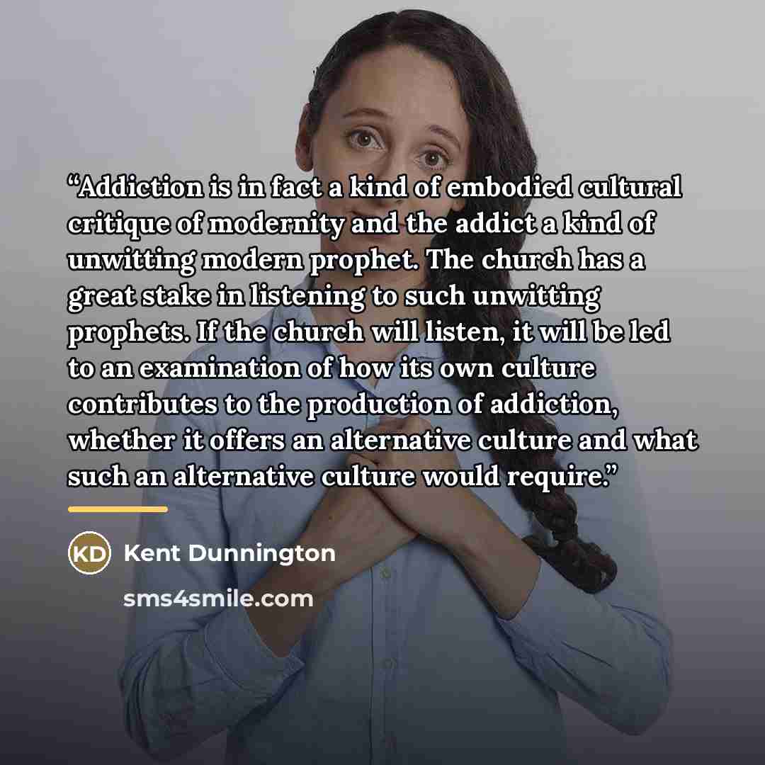“Addiction is in fact a kind of embodied cultural critique of modernity and the addict a kind of unwitting modern prophet. The church has a great stake in listening to such unwitting prophets. If the church will listen, it will be led to an examination of how its own culture contributes to the…” quote by Kent Dunnington