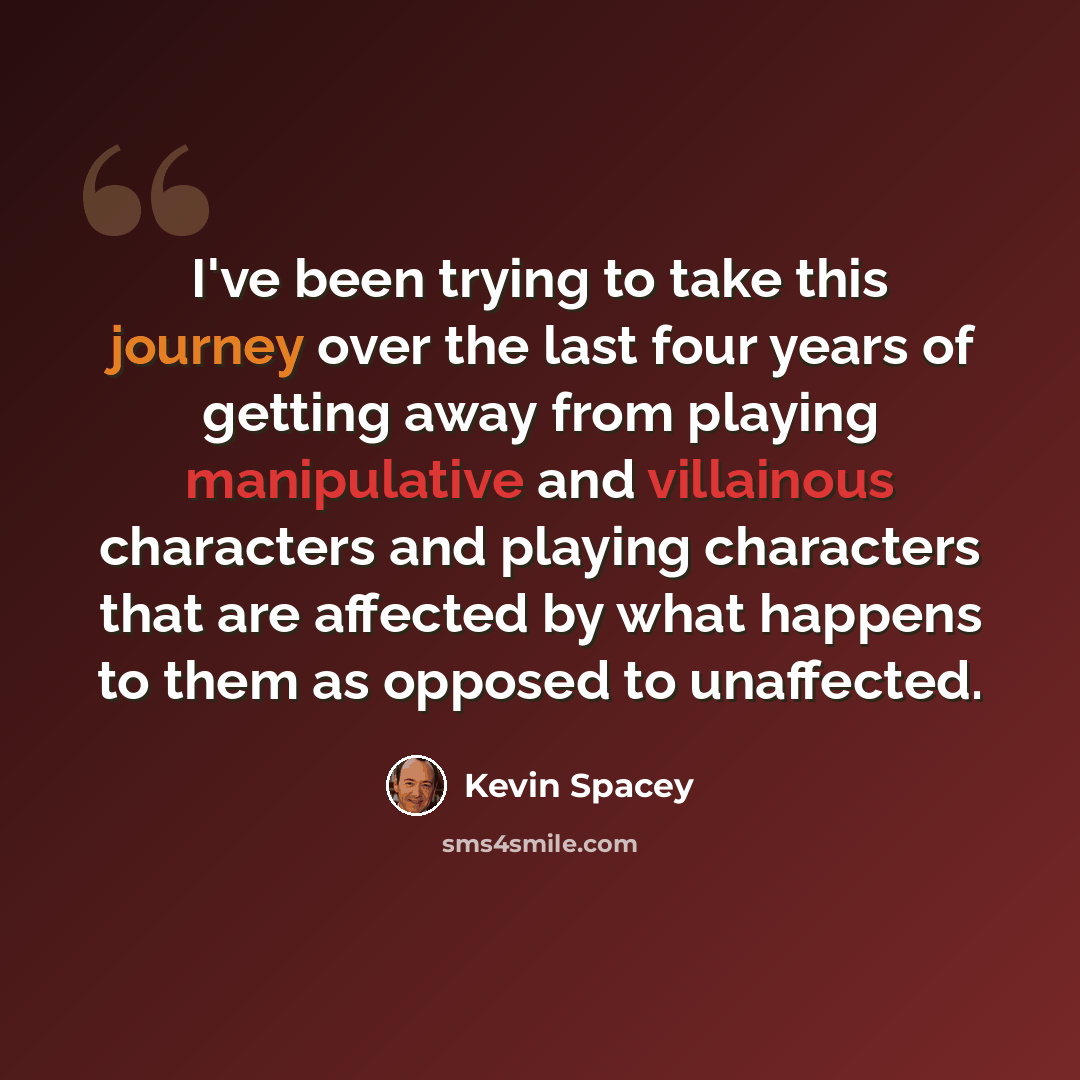“I've been trying to take this journey over the last four years of getting away from playing manipulative and villainous characters and playing characters that are affected by what happens to them as opposed to unaffected.” quote by Kevin Spacey