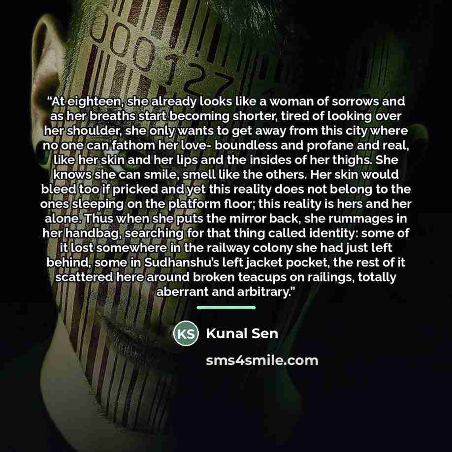“At eighteen, she already looks like a woman of sorrows and as her breaths start becoming shorter, tired of looking over her shoulder, she only wants to get away from this city where no one can fathom her love- boundless and profane and real, like her skin and her lips and the insides of her…” quote by Kunal Sen