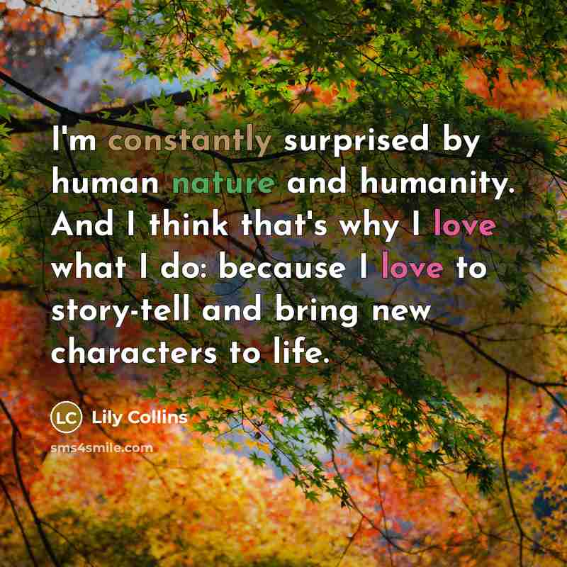 “I'm constantly surprised by human nature and humanity. And I think that's why I love what I do: because I love to story-tell and bring new characters to life.” quote by Lily Collins