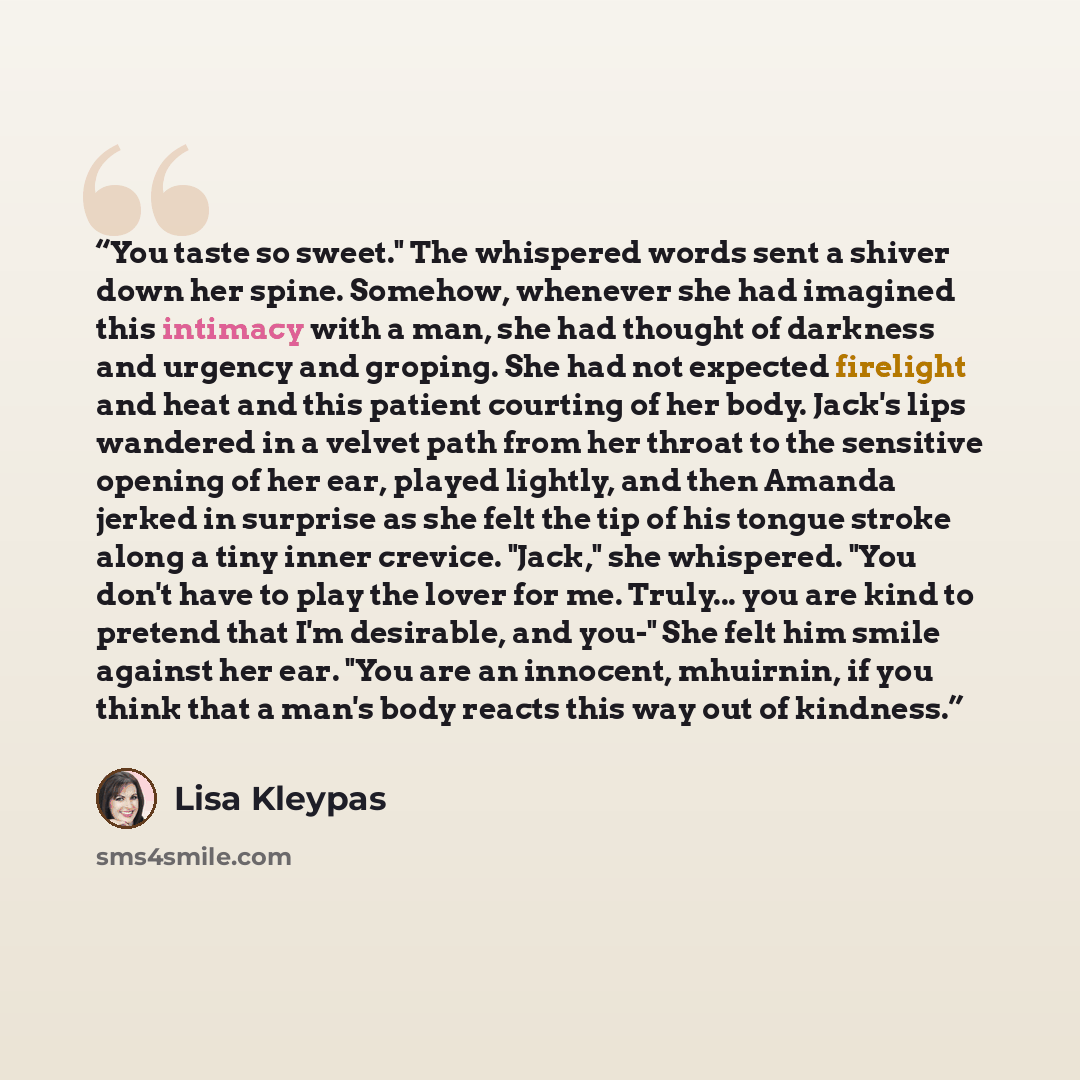 “You taste so sweet." The whispered words sent a shiver down her spine. Somehow, whenever she had imagined this intimacy with a man, she had thought of darkness and urgency and groping. She had not expected firelight and heat and this patient courting of her body. Jack's lips wandered in a velvet…” quote by Lisa Kleypas