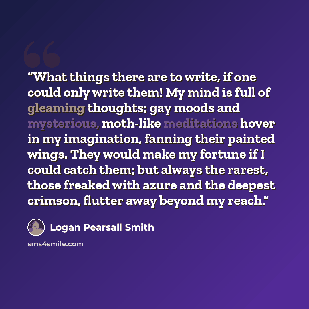 “What things there are to write, if one could only write them! My mind is full of gleaming thoughts; gay moods and mysterious, moth-like meditations hover in my imagination, fanning their painted wings. They would make my fortune if I could catch them; but always the rarest, those freaked with…” quote by Logan Pearsall Smith