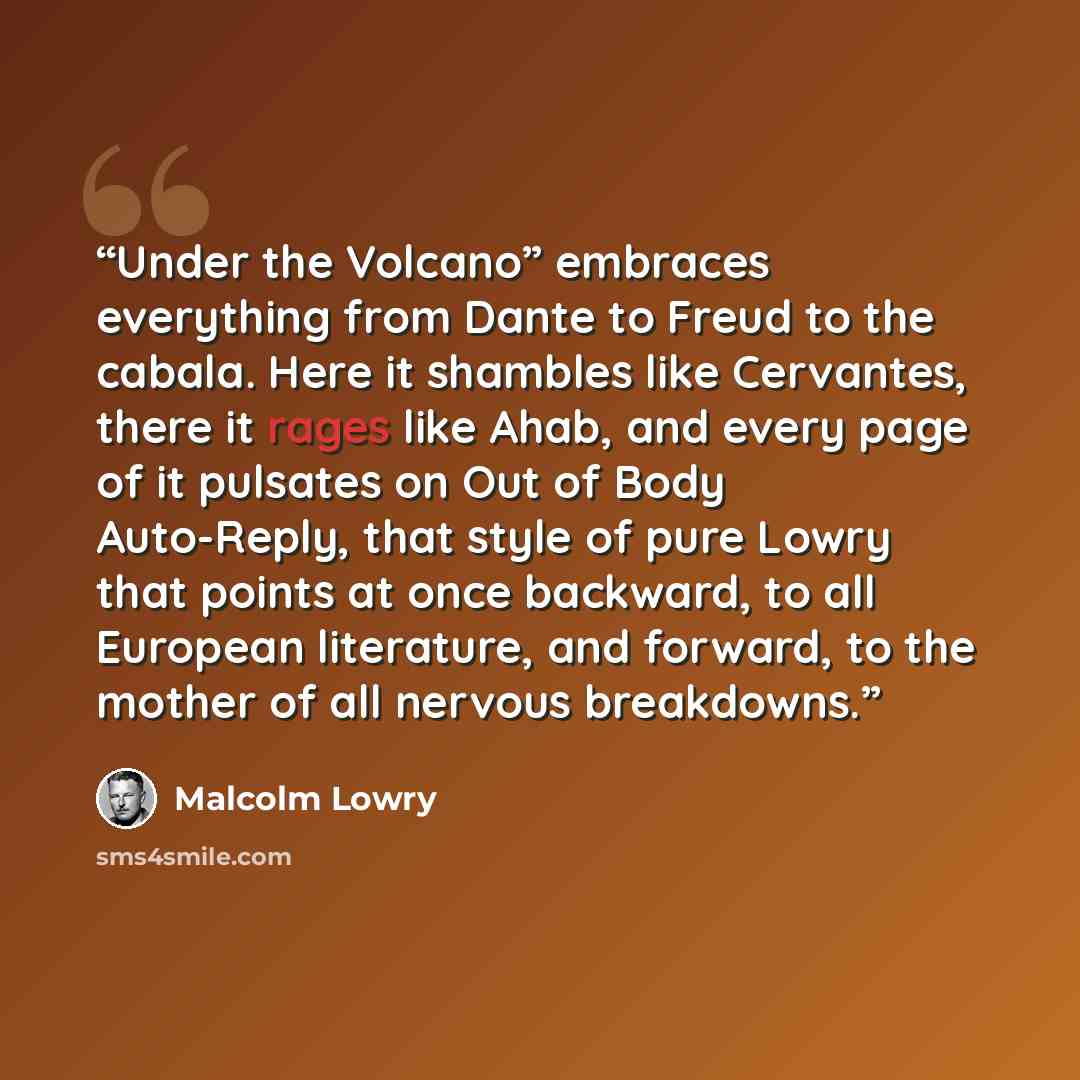 “Under the Volcano” embraces everything from Dante to Freud to the cabala. Here it shambles like Cervantes, there it rages like Ahab, and every page of it pulsates on Out of Body Auto-Reply, that style of pure Lowry that points at once backward, to all European literature, and forward, to the…” quote by Malcolm Lowry