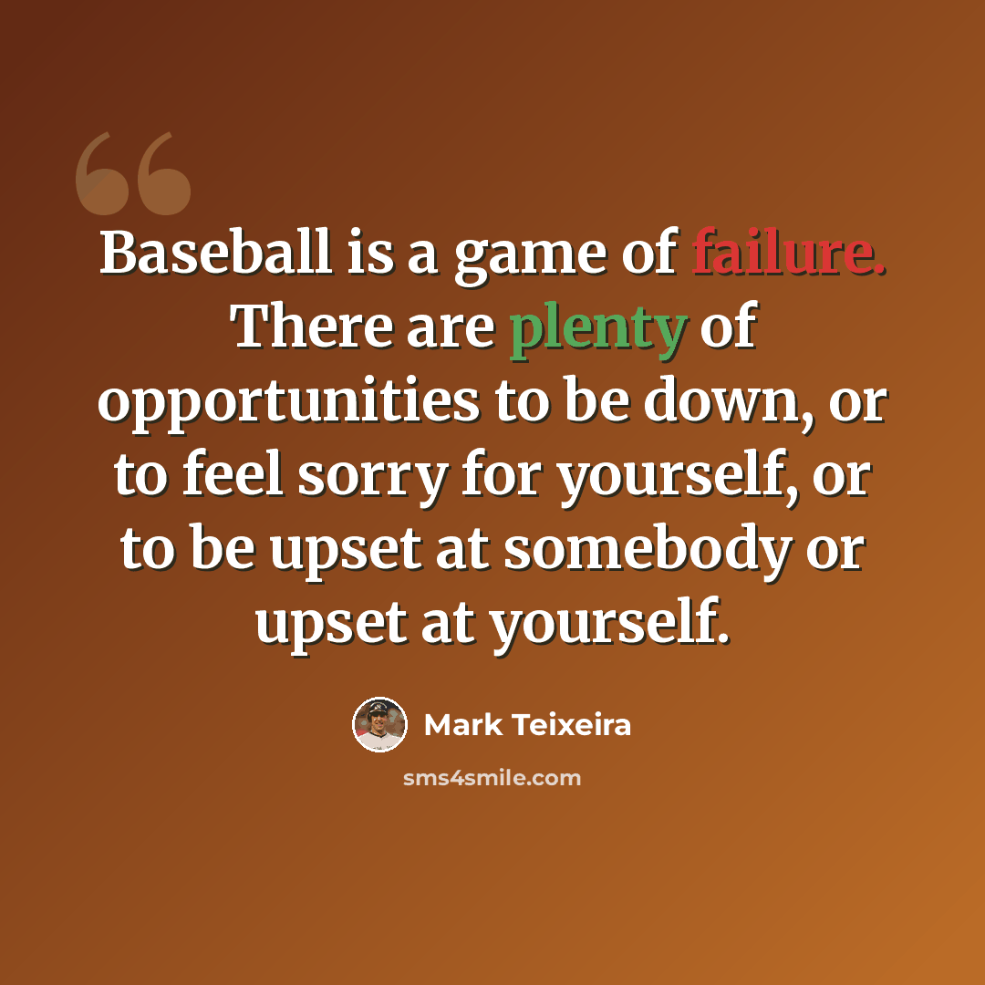 “Baseball is a game of failure. There are plenty of opportunities to be down, or to feel sorry for yourself, or to be upset at somebody or upset at yourself.” quote by Mark Teixeira