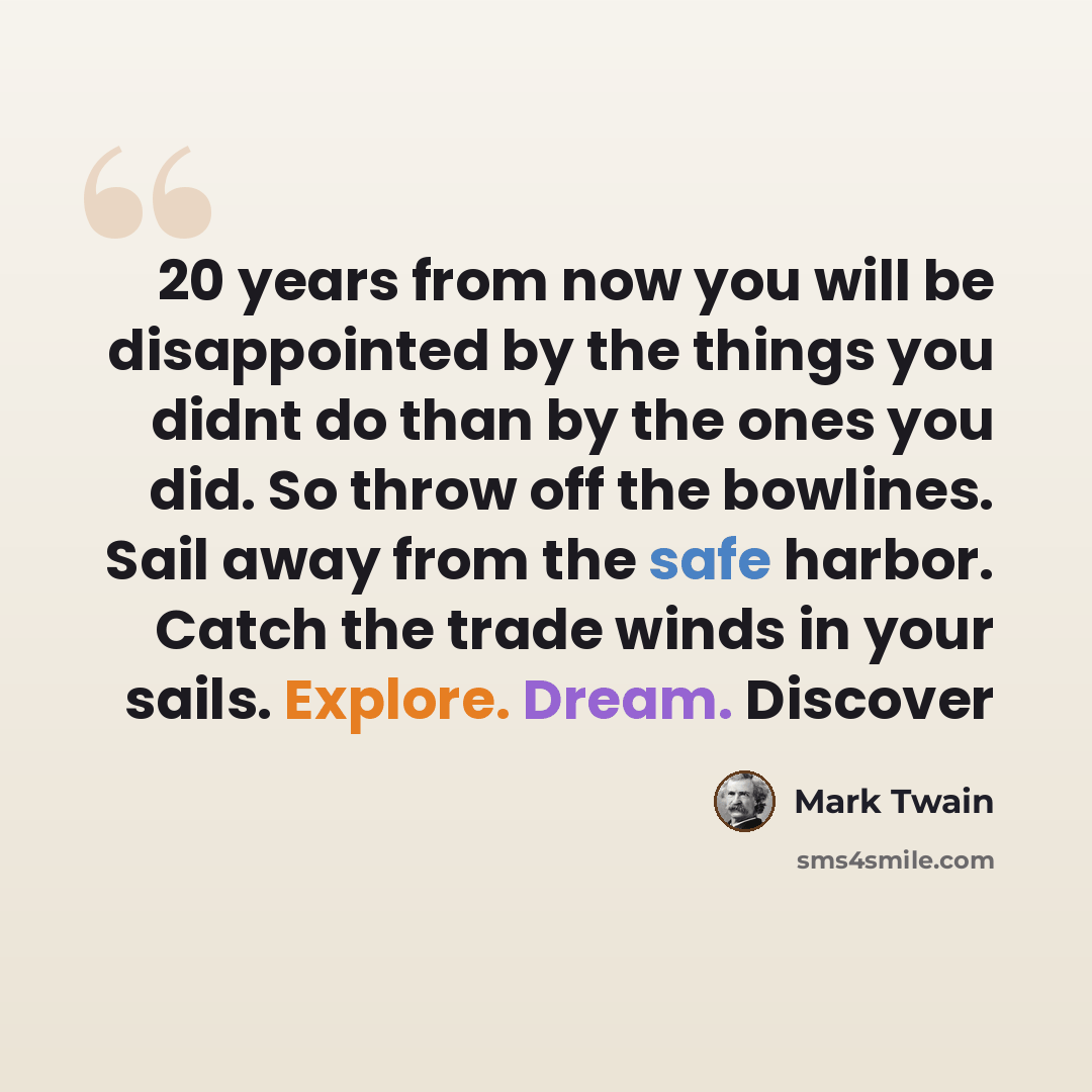“20 years from now you will be disappointed by the things you didnt do than by the ones you did. So throw off the bowlines. Sail away from the safe harbor. Catch the trade winds in your sails. Explore. Dream. Discover” quote by Mark Twain