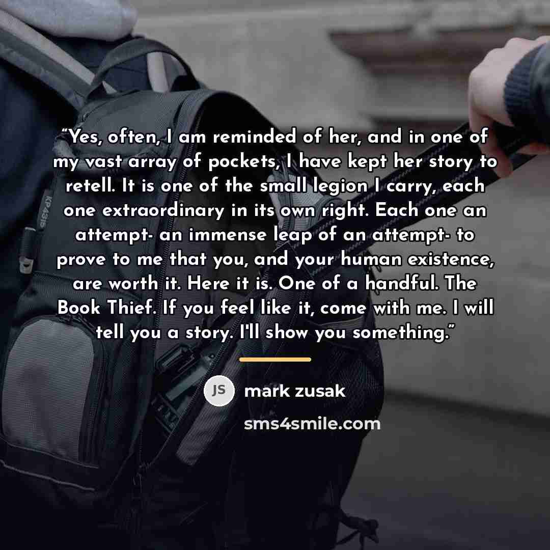 “Yes, often, I am reminded of her, and in one of my vast array of pockets, I have kept her story to retell. It is one of the small legion I carry, each one extraordinary in its own right. Each one an attempt- an immense leap of an attempt- to prove to me that you, and your human existence, are…” quote by Mark Zusak