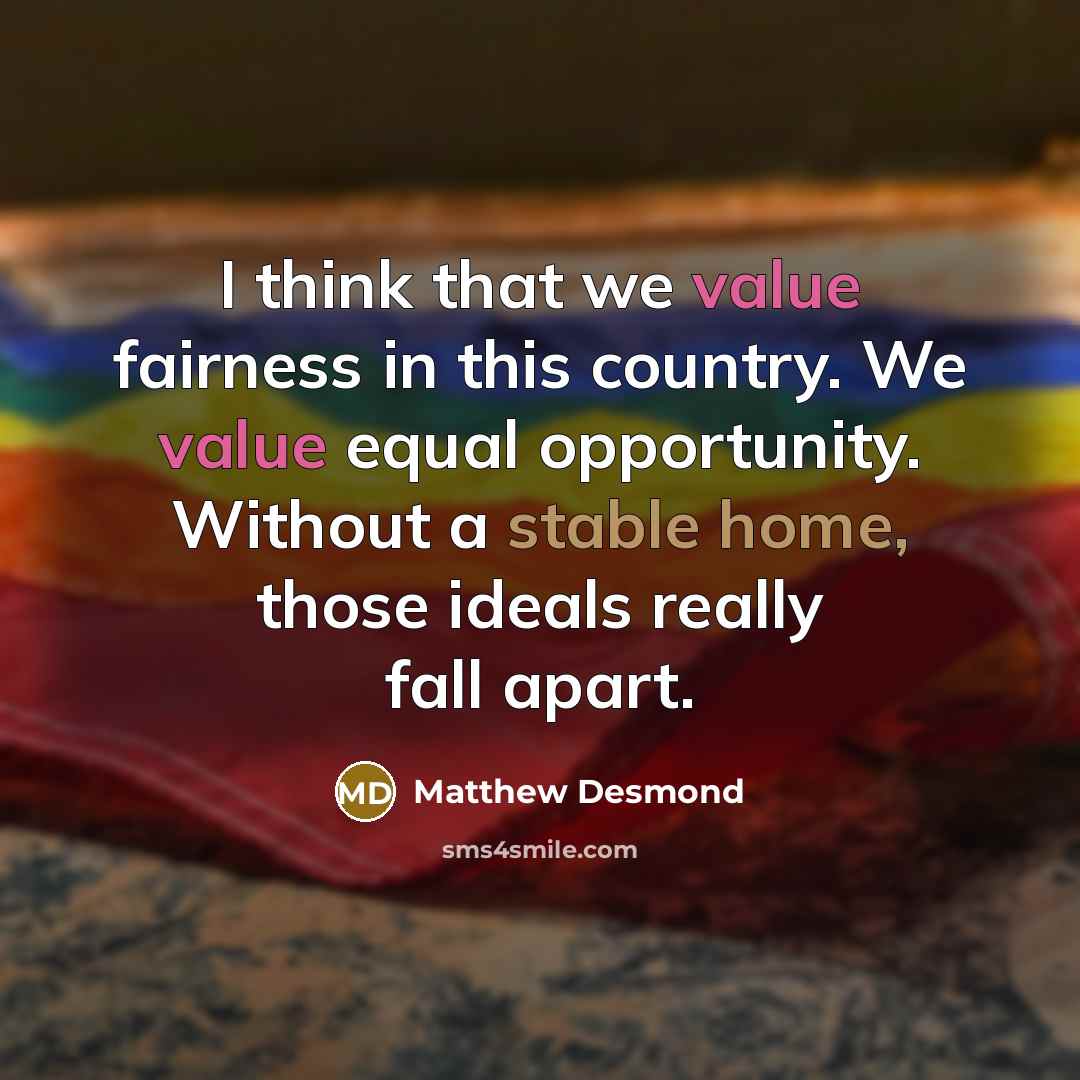 “I think that we value fairness in this country. We value equal opportunity. Without a stable home, those ideals really fall apart.” quote by Matthew Desmond