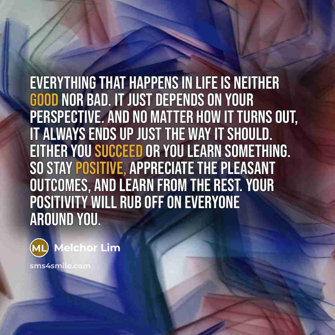 “Everything that happens in life is neither good nor bad. It just depends on your perspective. And no matter how it turns out, it always ends up just the way it should. Either you succeed or you learn something. So stay positive, appreciate the pleasant outcomes, and learn from the rest. Your…” quote by Melchor Lim