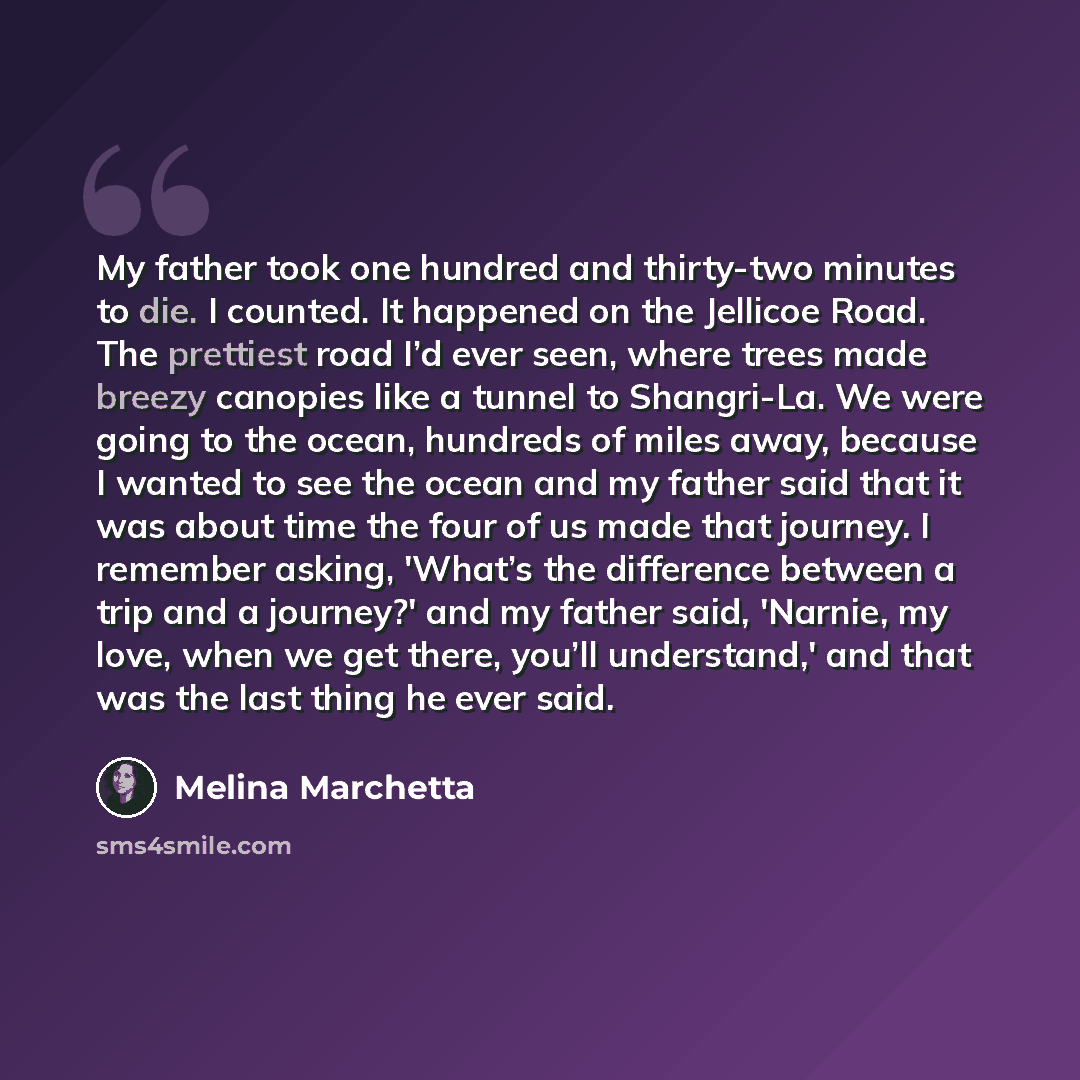 “My father took one hundred and thirty-two minutes to die. I counted. It happened on the Jellicoe Road. The prettiest road I’d ever seen, where trees made breezy canopies like a tunnel to Shangri-La. We were going to the ocean, hundreds of miles away, because I wanted to see the ocean and my father…” quote by Melina Marchetta