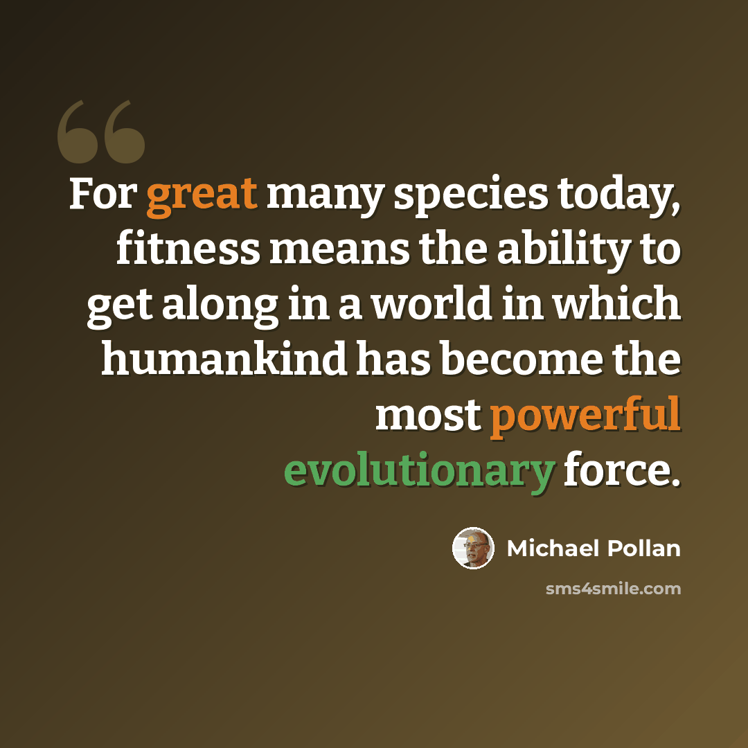 “For great many species today, fitness means the ability to get along in a world in which humankind has become the most powerful evolutionary force.” quote by Michael Pollan