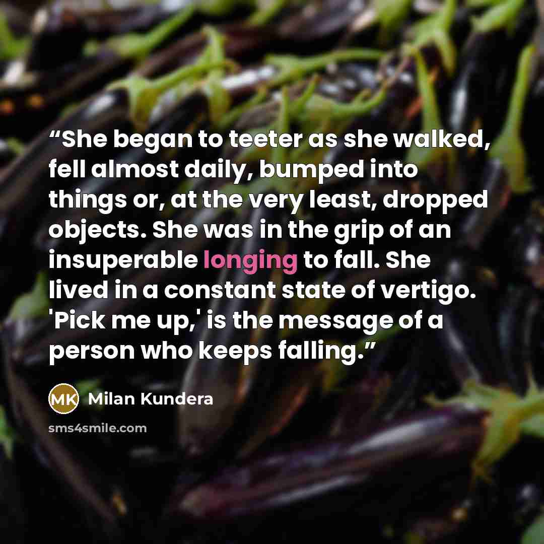 “She began to teeter as she walked, fell almost daily, bumped into things or, at the very least, dropped objects. She was in the grip of an insuperable longing to fall. She lived in a constant state of vertigo. 'Pick me up,' is the message of a person who keeps falling.” quote by Milan Kundera