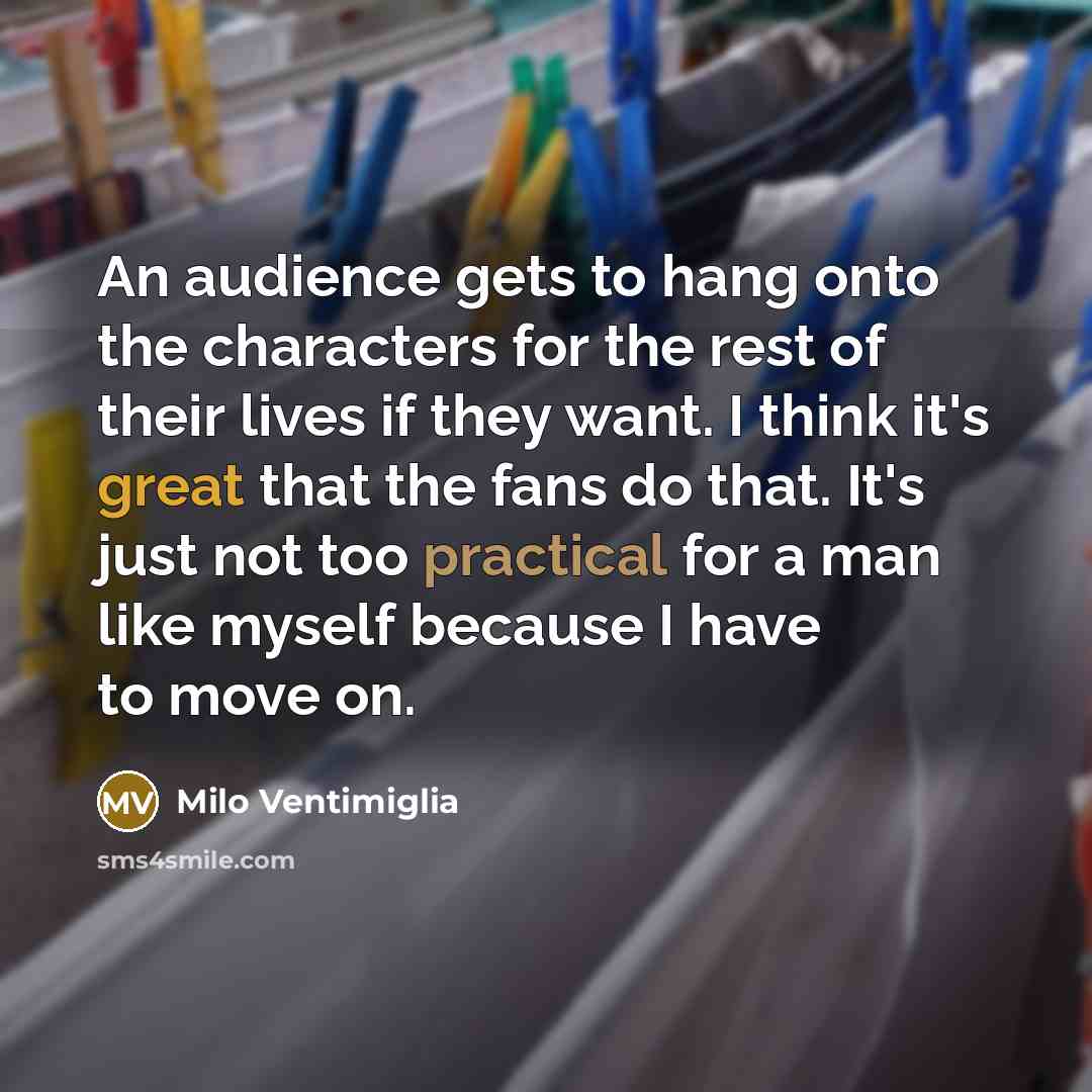 “An audience gets to hang onto the characters for the rest of their lives if they want. I think it's great that the fans do that. It's just not too practical for a man like myself because I have to move on.” quote by Milo Ventimiglia